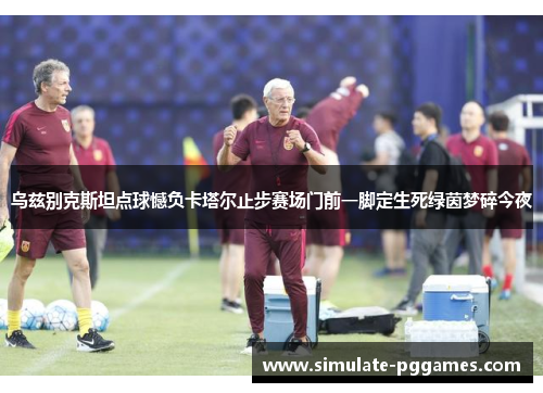 乌兹别克斯坦点球憾负卡塔尔止步赛场门前一脚定生死绿茵梦碎今夜