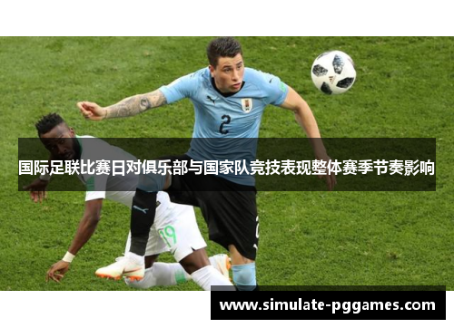 国际足联比赛日对俱乐部与国家队竞技表现整体赛季节奏影响